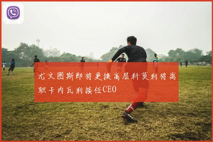 尤文图斯即将更换高层科莫利将离职卡内瓦利接任CEO