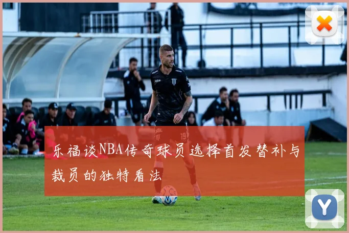 乐福谈NBA传奇球员选择首发替补与裁员的独特看法