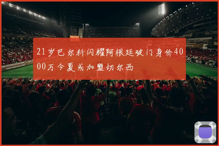 21岁巴尔科闪耀阿根廷破门身价4000万今夏或加盟切尔西