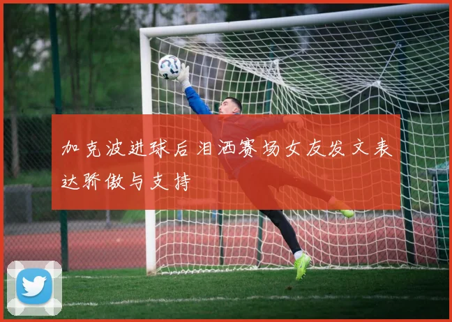 加克波进球后泪洒赛场女友发文表达骄傲与支持