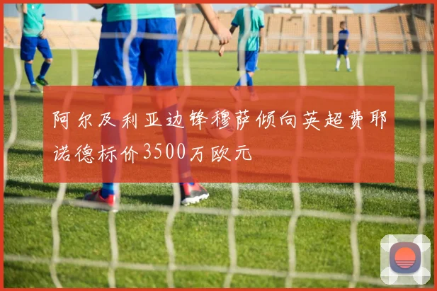 阿尔及利亚边锋穆萨倾向英超费耶诺德标价3500万欧元