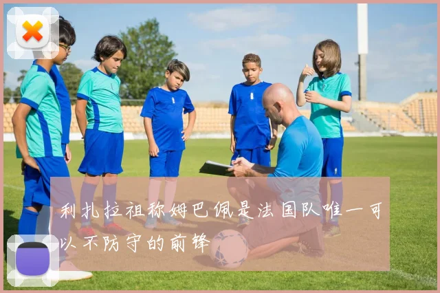 利扎拉祖称姆巴佩是法国队唯一可以不防守的前锋