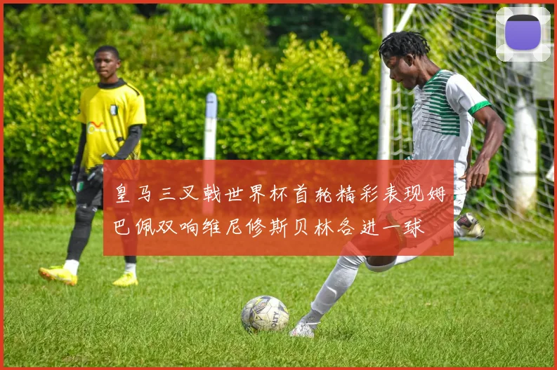 皇马三叉戟世界杯首轮精彩表现姆巴佩双响维尼修斯贝林各进一球