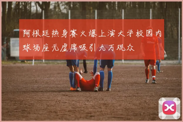 阿根廷热身赛火爆上演大学校园内球场座无虚席吸引九万观众