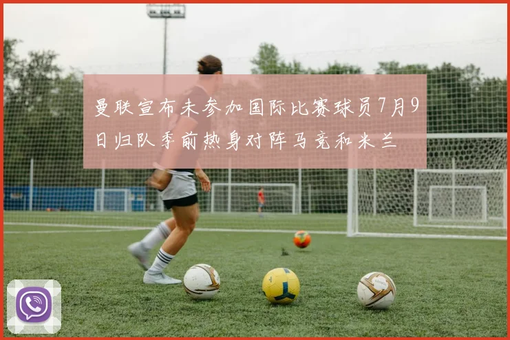 曼联宣布未参加国际比赛球员7月9日归队季前热身对阵马竞和米兰
