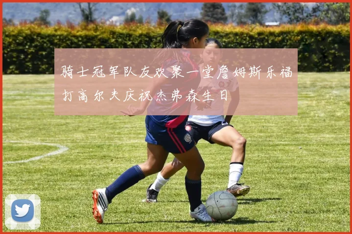 骑士冠军队友欢聚一堂詹姆斯乐福打高尔夫庆祝杰弗森生日