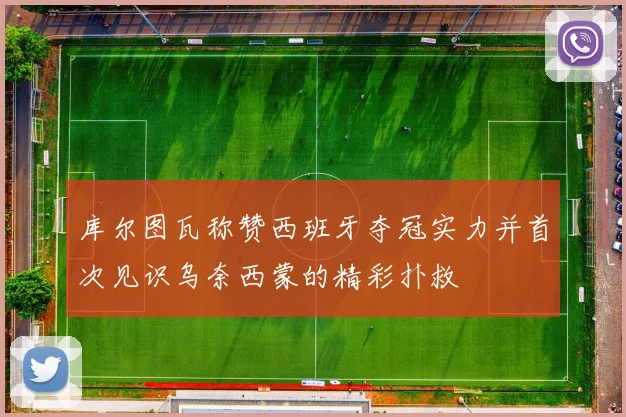 库尔图瓦称赞西班牙夺冠实力并首次见识乌奈西蒙的精彩扑救