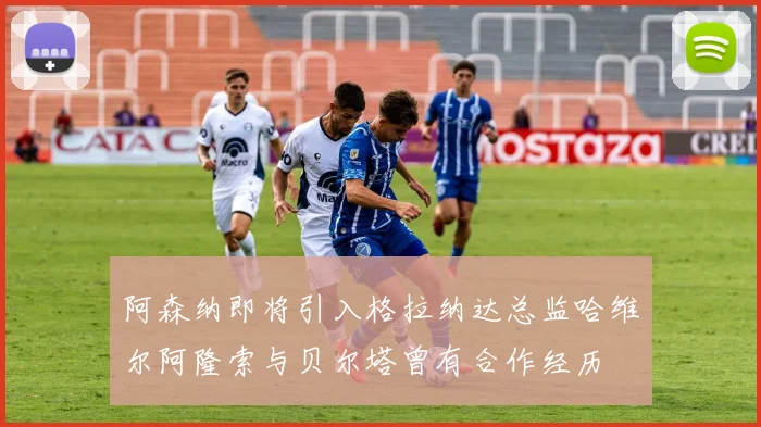 阿森纳即将引入格拉纳达总监哈维尔阿隆索与贝尔塔曾有合作经历