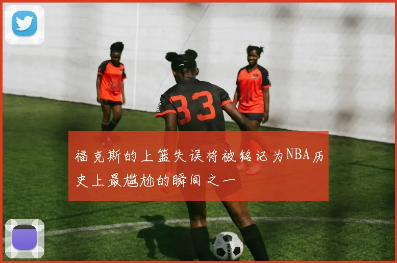 福克斯的上篮失误将被铭记为NBA历史上最尴尬的瞬间之一
