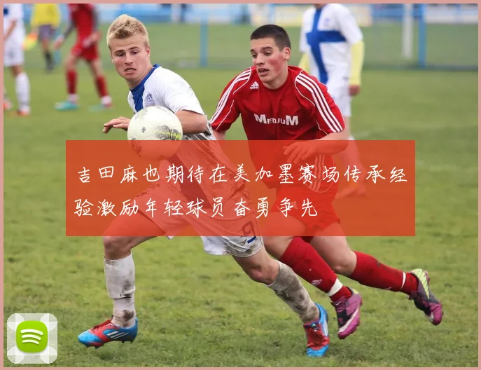 吉田麻也期待在美加墨赛场传承经验激励年轻球员奋勇争先