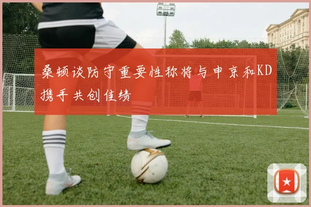 桑顿谈防守重要性称将与申京和KD携手共创佳绩